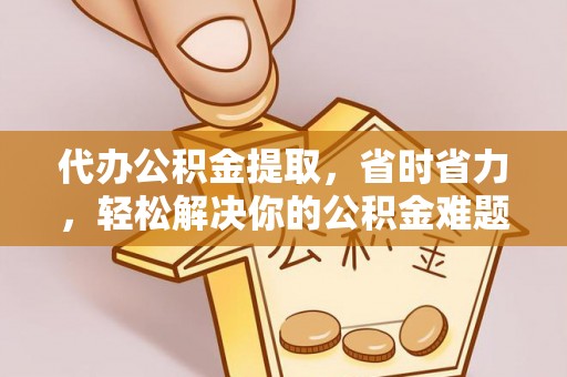 泰武代办公积金提取，省时省力，轻松解决你的公积金难题