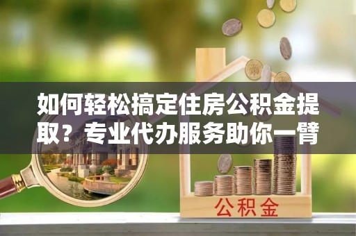 泰武如何轻松搞定住房公积金提取？专业代办服务助你一臂之力
