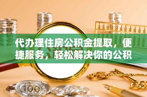 泰武代办理住房公积金提取，便捷服务，轻松解决你的公积金难题