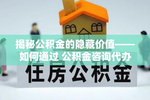 泰武揭秘公积金的隐藏价值——如何通过 公积金咨询代办提取 优化财富管理