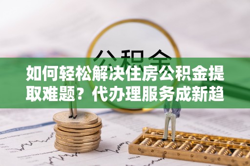 泰武如何轻松解决住房公积金提取难题？代办理服务成新趋势