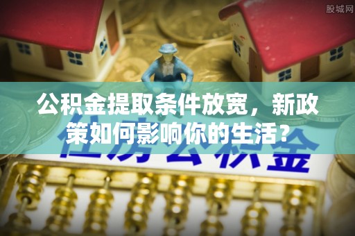 泰武公积金提取条件放宽，新政策如何影响你的生活？