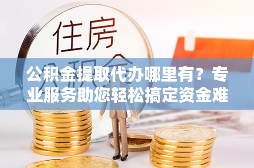 泰武公积金提取代办哪里有？专业服务助您轻松搞定资金难题