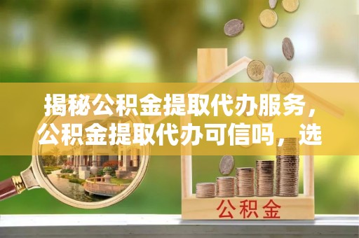 泰武揭秘公积金提取代办服务，公积金提取代办可信吗，选择需谨慎