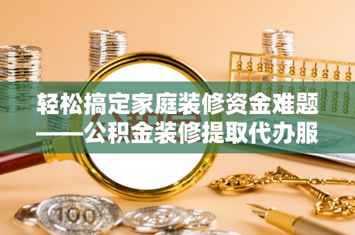 泰武轻松搞定家庭装修资金难题——公积金装修提取代办服务详解