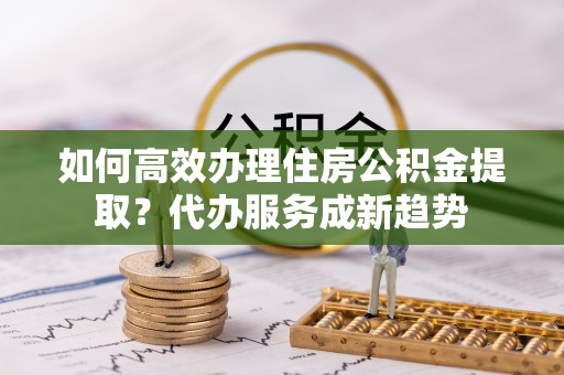 泰武如何高效办理住房公积金提取？代办服务成新趋势