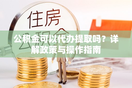 泰武公积金可以代办提取吗？详解政策与操作指南