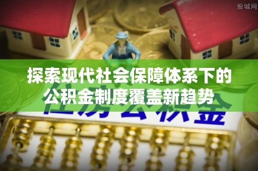 泰武探索现代社会保障体系下的公积金制度覆盖新趋势
