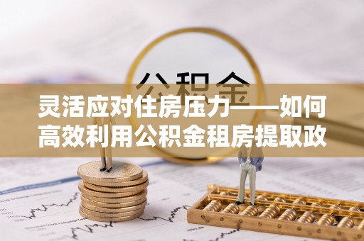 泰武灵活应对住房压力——如何高效利用公积金租房提取政策