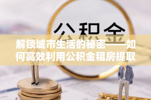 泰武解锁城市生活的秘密——如何高效利用公积金租房提取政策优化居住体验