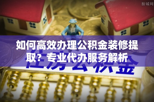 泰武如何高效办理公积金装修提取？专业代办服务解析