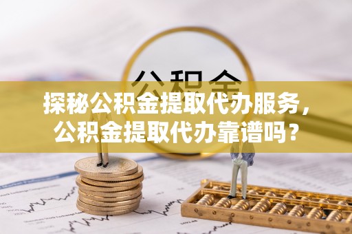 泰武探秘公积金提取代办服务，公积金提取代办靠谱吗？