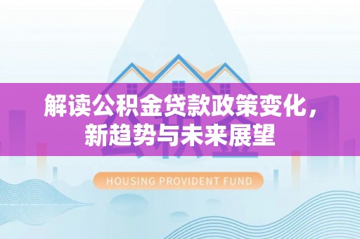 泰武解读公积金贷款政策变化，新趋势与未来展望