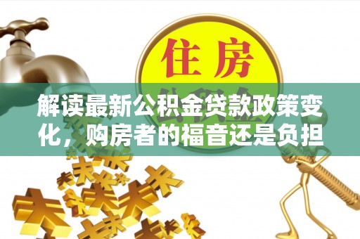泰武解读最新公积金贷款政策变化，购房者的福音还是负担？