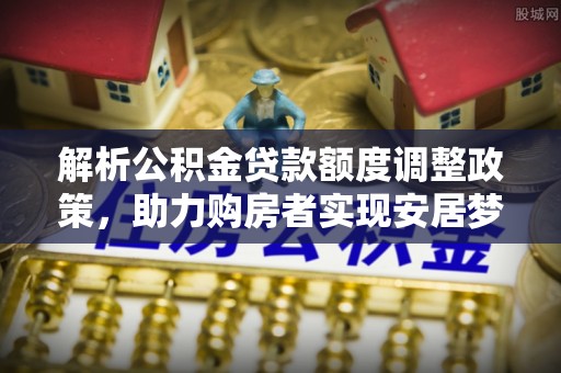 泰武解析公积金贷款额度调整政策，助力购房者实现安居梦想