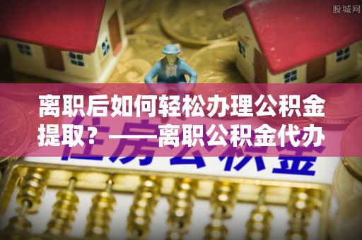 泰武离职后如何轻松办理公积金提取？——离职公积金代办提取服务详解