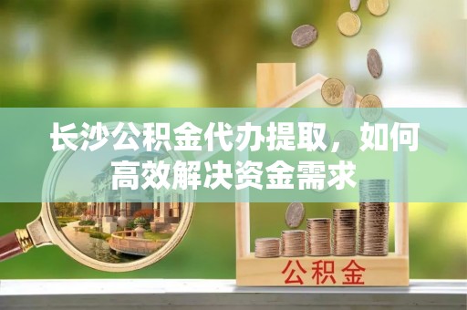 泰武长沙公积金代办提取，如何高效解决资金需求