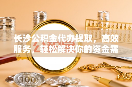 泰武长沙公积金代办提取，高效服务，轻松解决你的资金需求