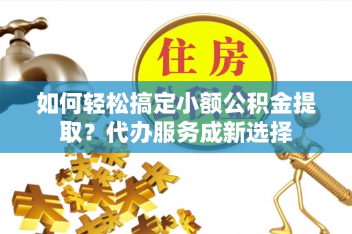 泰武如何轻松搞定小额公积金提取？代办服务成新选择