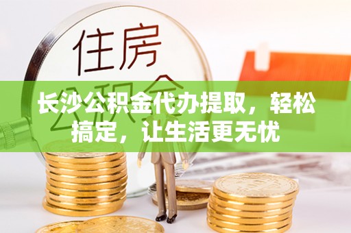 泰武长沙公积金代办提取，轻松搞定，让生活更无忧