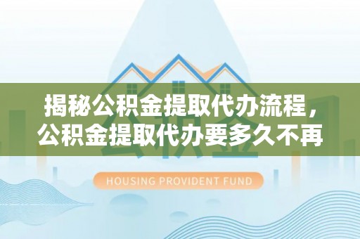 泰武揭秘公积金提取代办流程，公积金提取代办要多久不再是谜题