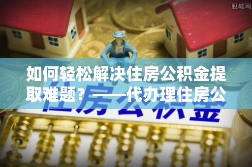 泰武如何轻松解决住房公积金提取难题？——代办理住房公积金提取服务解析