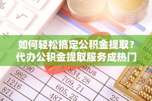 泰武如何轻松搞定公积金提取？代办公积金提取服务成热门选择