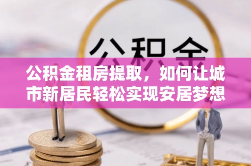 泰武公积金租房提取，如何让城市新居民轻松实现安居梦想