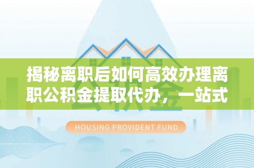 泰武揭秘离职后如何高效办理离职公积金提取代办，一站式服务全解析