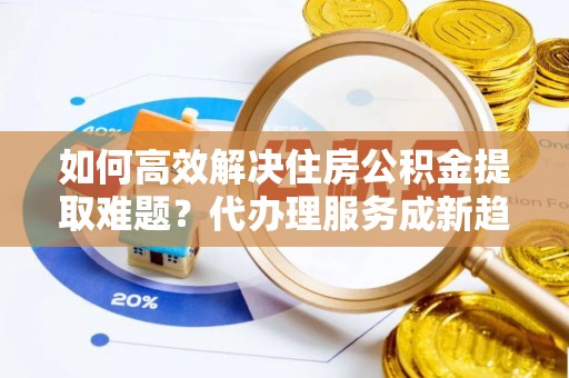 泰武如何高效解决住房公积金提取难题？代办理服务成新趋势