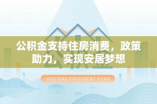 泰武公积金支持住房消费，政策助力，实现安居梦想