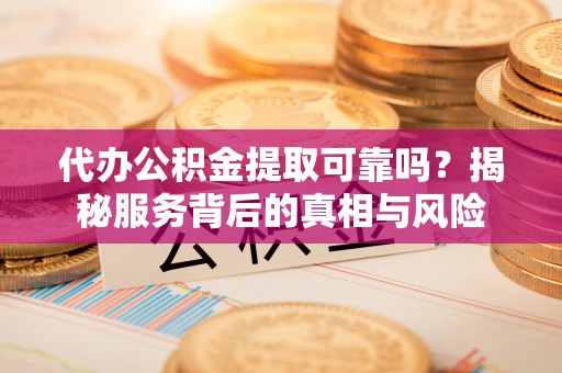 泰武代办公积金提取可靠吗？揭秘服务背后的真相与风险