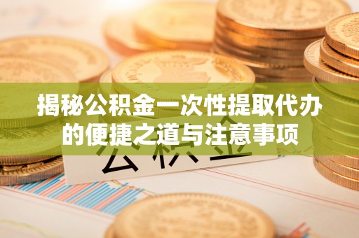 泰武揭秘公积金一次性提取代办的便捷之道与注意事项