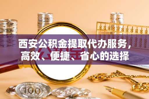 泰武西安公积金提取代办服务，高效、便捷、省心的选择
