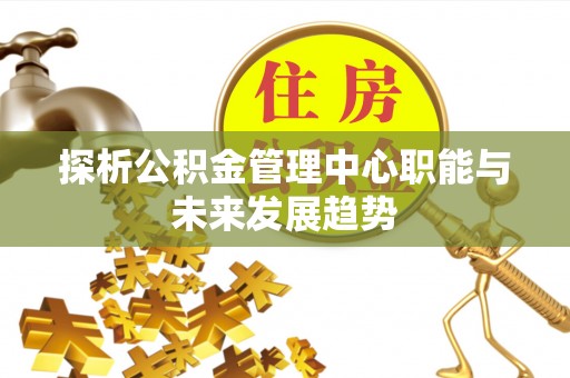 泰武探析公积金管理中心职能与未来发展趋势