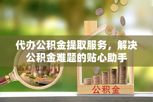 泰武代办公积金提取服务，解决公积金难题的贴心助手