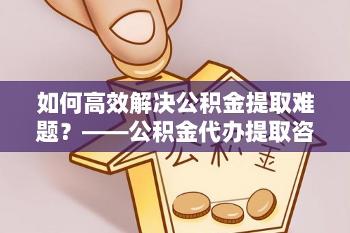 泰武如何高效解决公积金提取难题？——公积金代办提取咨询服务全解析
