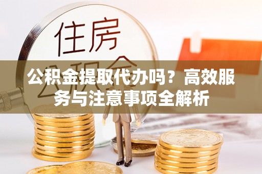 泰武公积金提取代办吗？高效服务与注意事项全解析