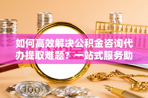 泰武如何高效解决公积金咨询代办提取难题？一站式服务助您轻松搞定