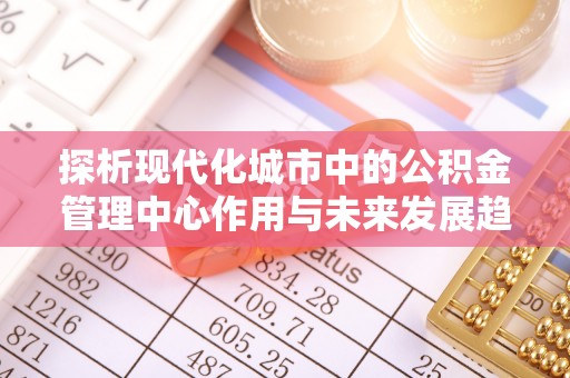 泰武探析现代化城市中的公积金管理中心作用与未来发展趋势