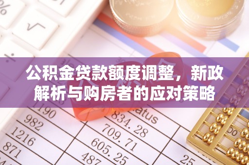 泰武公积金贷款额度调整，新政解析与购房者的应对策略