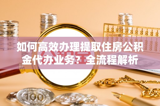 泰武如何高效办理提取住房公积金代办业务？全流程解析