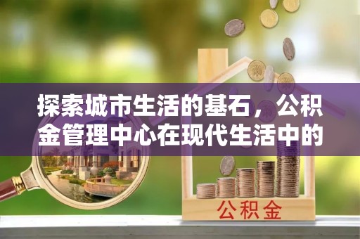 泰武探索城市生活的基石，公积金管理中心在现代生活中的重要角色