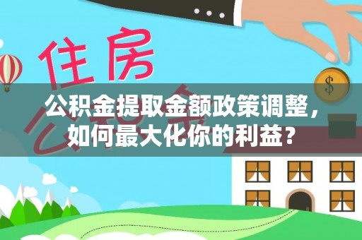 泰武公积金提取金额政策调整，如何最大化你的利益？