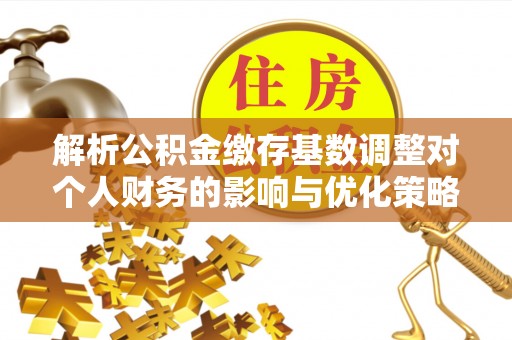 泰武解析公积金缴存基数调整对个人财务的影响与优化策略