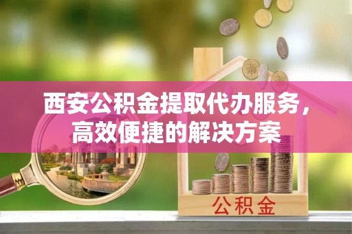泰武西安公积金提取代办服务，高效便捷的解决方案