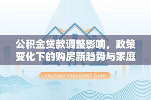泰武公积金贷款调整影响，政策变化下的购房新趋势与家庭财务规划