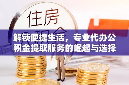 泰武解锁便捷生活，专业代办公积金提取服务的崛起与选择