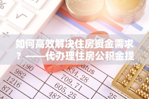 泰武如何高效解决住房资金需求？——代办理住房公积金提取服务全解析