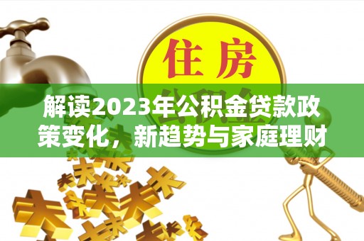 泰武解读2023年公积金贷款政策变化，新趋势与家庭理财规划